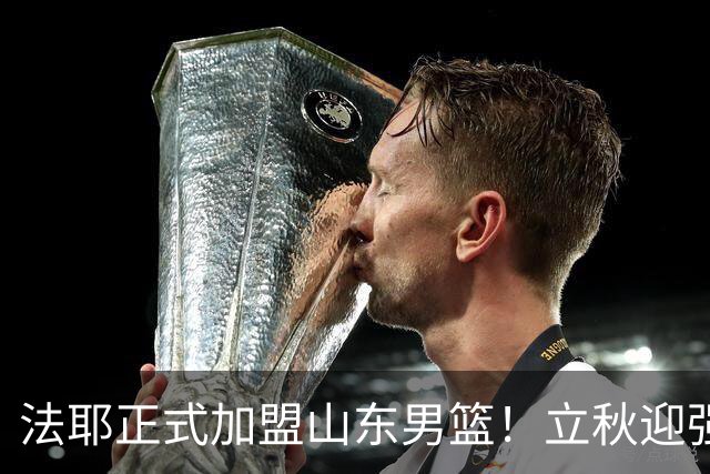 法耶正式加盟山东男篮！立秋迎强援，新赛季托底下限